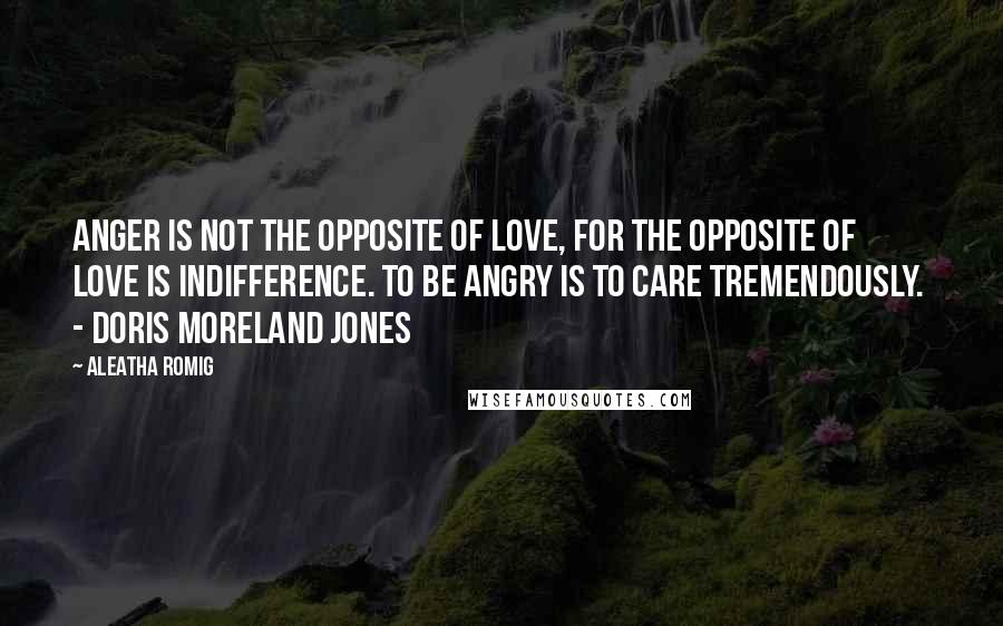 Aleatha Romig Quotes: Anger is not the opposite of love, for the opposite of love is indifference. To be angry is to care tremendously. - Doris Moreland Jones