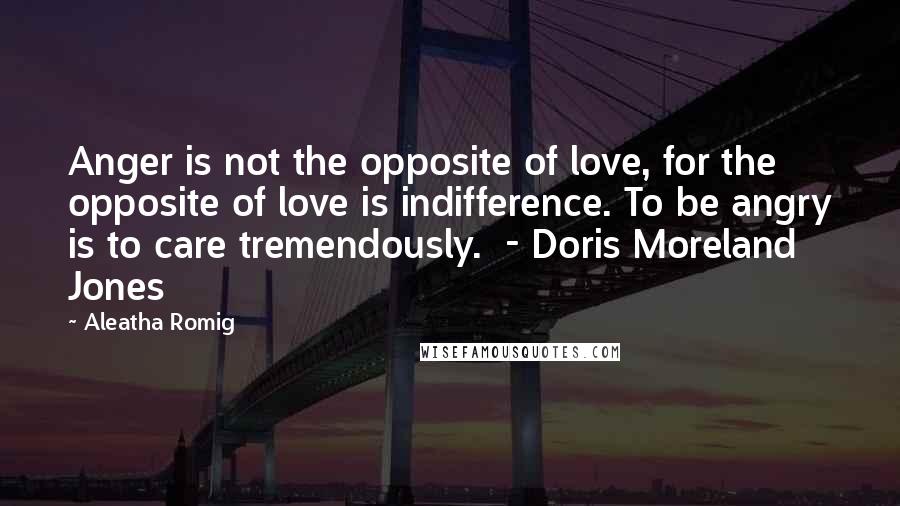 Aleatha Romig Quotes: Anger is not the opposite of love, for the opposite of love is indifference. To be angry is to care tremendously. - Doris Moreland Jones