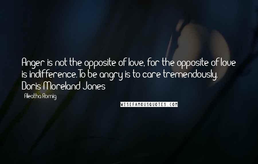Aleatha Romig Quotes: Anger is not the opposite of love, for the opposite of love is indifference. To be angry is to care tremendously. - Doris Moreland Jones