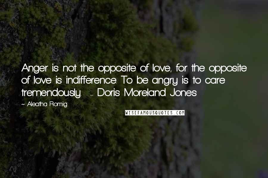 Aleatha Romig Quotes: Anger is not the opposite of love, for the opposite of love is indifference. To be angry is to care tremendously. - Doris Moreland Jones