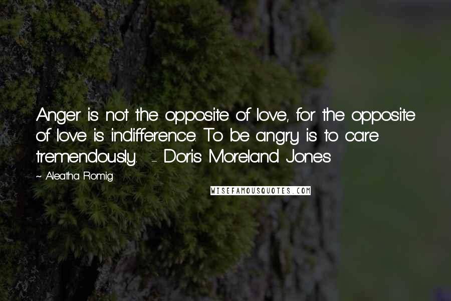 Aleatha Romig Quotes: Anger is not the opposite of love, for the opposite of love is indifference. To be angry is to care tremendously.  - Doris Moreland Jones