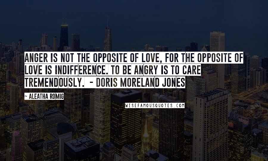 Aleatha Romig Quotes: Anger is not the opposite of love, for the opposite of love is indifference. To be angry is to care tremendously. - Doris Moreland Jones