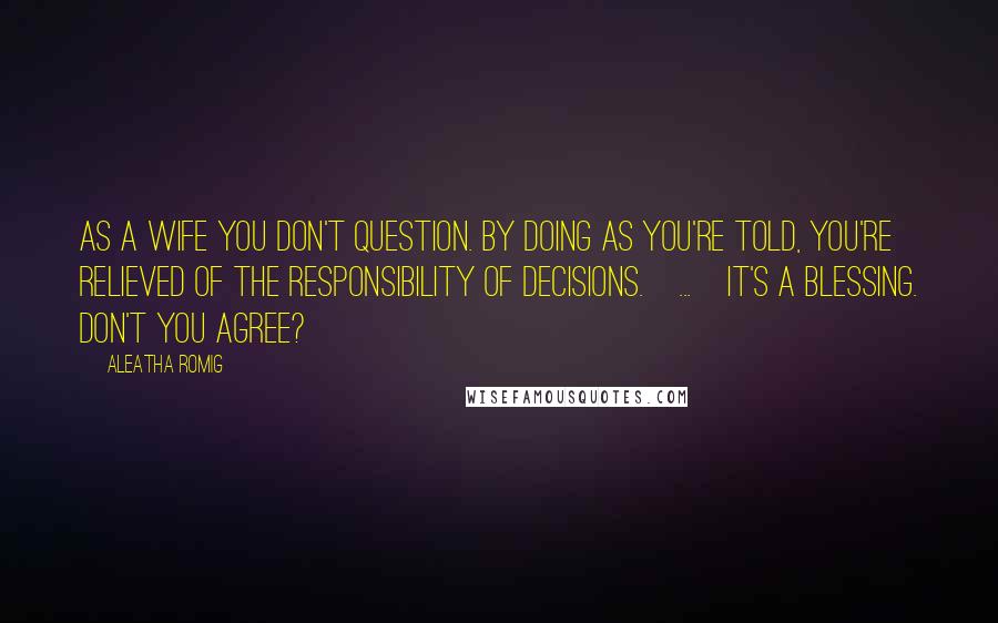 Aleatha Romig Quotes: As a wife you don't question. By doing as you're told, you're relieved of the responsibility of decisions.[...]It's a blessing. Don't you agree?