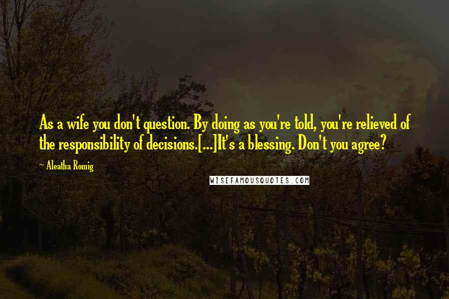 Aleatha Romig Quotes: As a wife you don't question. By doing as you're told, you're relieved of the responsibility of decisions.[...]It's a blessing. Don't you agree?