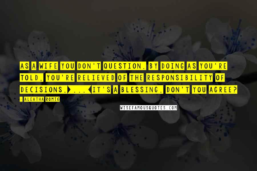 Aleatha Romig Quotes: As a wife you don't question. By doing as you're told, you're relieved of the responsibility of decisions.[...]It's a blessing. Don't you agree?