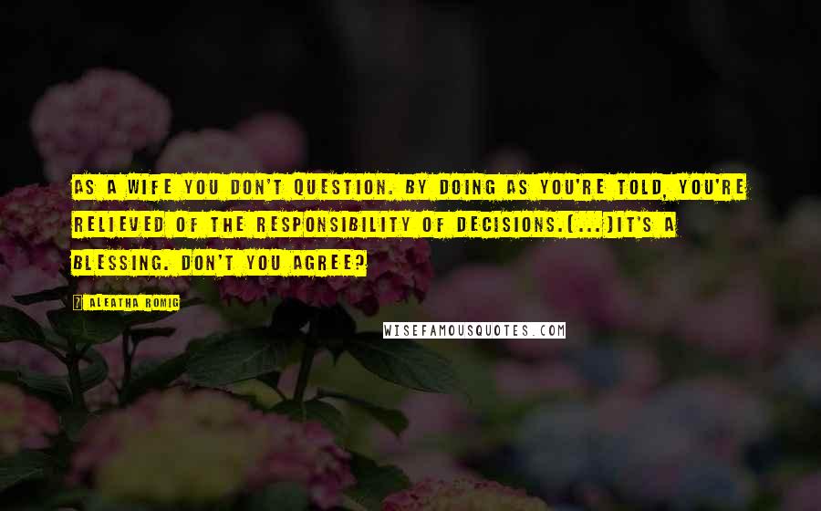 Aleatha Romig Quotes: As a wife you don't question. By doing as you're told, you're relieved of the responsibility of decisions.[...]It's a blessing. Don't you agree?