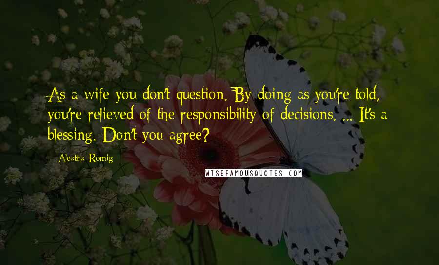 Aleatha Romig Quotes: As a wife you don't question. By doing as you're told, you're relieved of the responsibility of decisions.[...]It's a blessing. Don't you agree?