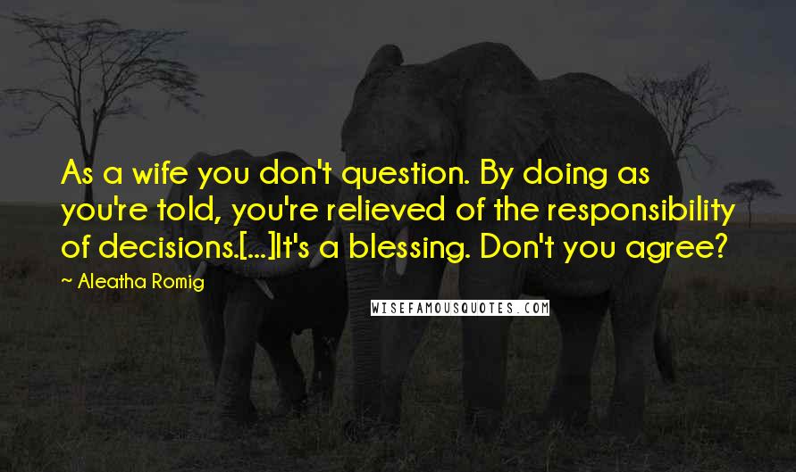 Aleatha Romig Quotes: As a wife you don't question. By doing as you're told, you're relieved of the responsibility of decisions.[...]It's a blessing. Don't you agree?