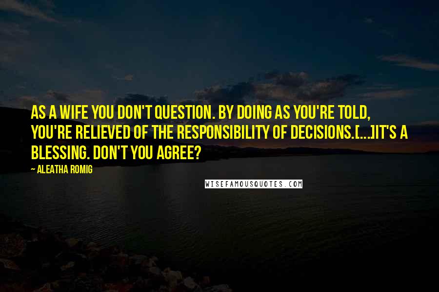 Aleatha Romig Quotes: As a wife you don't question. By doing as you're told, you're relieved of the responsibility of decisions.[...]It's a blessing. Don't you agree?