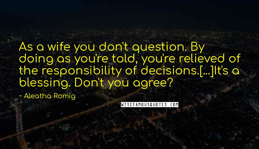 Aleatha Romig Quotes: As a wife you don't question. By doing as you're told, you're relieved of the responsibility of decisions.[...]It's a blessing. Don't you agree?