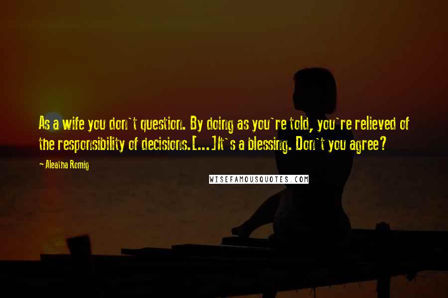 Aleatha Romig Quotes: As a wife you don't question. By doing as you're told, you're relieved of the responsibility of decisions.[...]It's a blessing. Don't you agree?