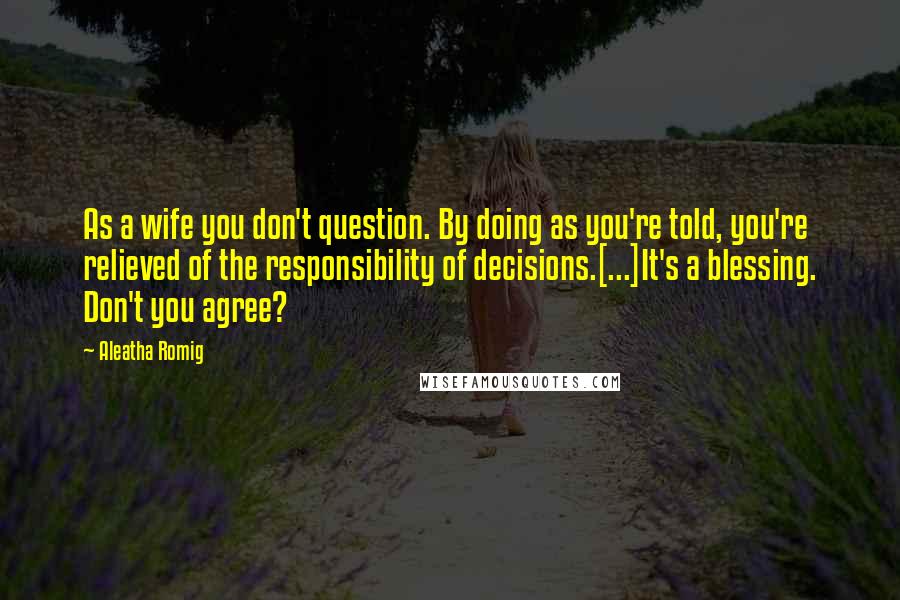 Aleatha Romig Quotes: As a wife you don't question. By doing as you're told, you're relieved of the responsibility of decisions.[...]It's a blessing. Don't you agree?