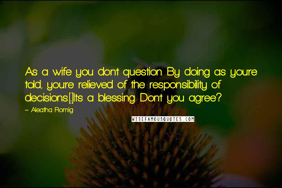 Aleatha Romig Quotes: As a wife you don't question. By doing as you're told, you're relieved of the responsibility of decisions.[...]It's a blessing. Don't you agree?