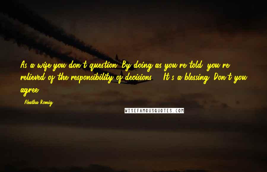 Aleatha Romig Quotes: As a wife you don't question. By doing as you're told, you're relieved of the responsibility of decisions.[...]It's a blessing. Don't you agree?