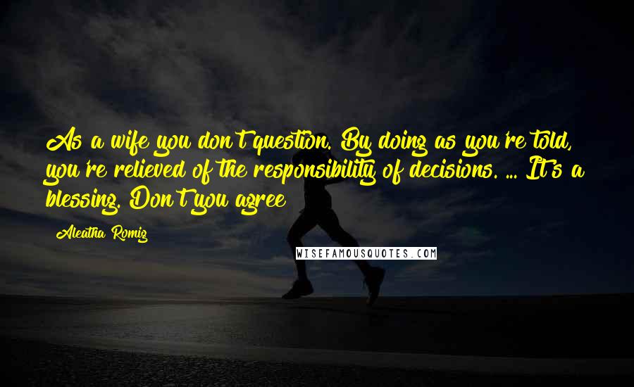 Aleatha Romig Quotes: As a wife you don't question. By doing as you're told, you're relieved of the responsibility of decisions.[...]It's a blessing. Don't you agree?