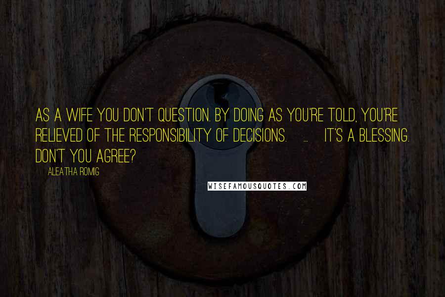Aleatha Romig Quotes: As a wife you don't question. By doing as you're told, you're relieved of the responsibility of decisions.[...]It's a blessing. Don't you agree?