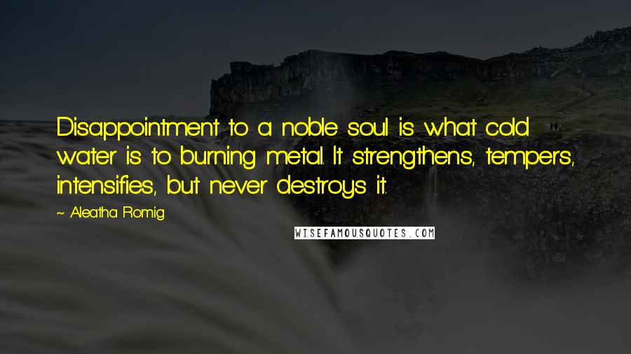 Aleatha Romig Quotes: Disappointment to a noble soul is what cold water is to burning metal. It strengthens, tempers, intensifies, but never destroys it.