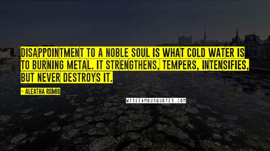 Aleatha Romig Quotes: Disappointment to a noble soul is what cold water is to burning metal. It strengthens, tempers, intensifies, but never destroys it.