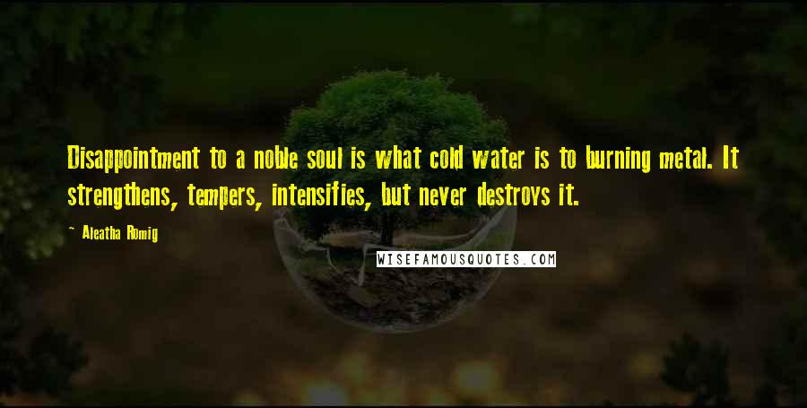 Aleatha Romig Quotes: Disappointment to a noble soul is what cold water is to burning metal. It strengthens, tempers, intensifies, but never destroys it.