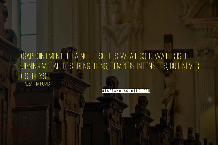 Aleatha Romig Quotes: Disappointment to a noble soul is what cold water is to burning metal. It strengthens, tempers, intensifies, but never destroys it.