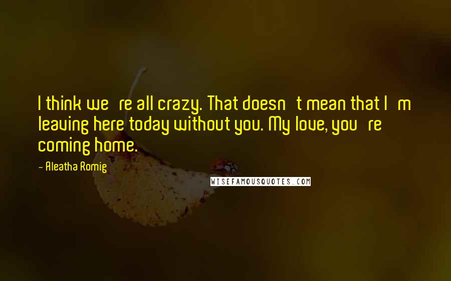 Aleatha Romig Quotes: I think we're all crazy. That doesn't mean that I'm leaving here today without you. My love, you're coming home.