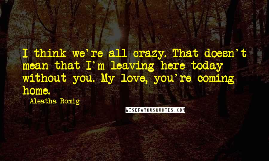 Aleatha Romig Quotes: I think we're all crazy. That doesn't mean that I'm leaving here today without you. My love, you're coming home.