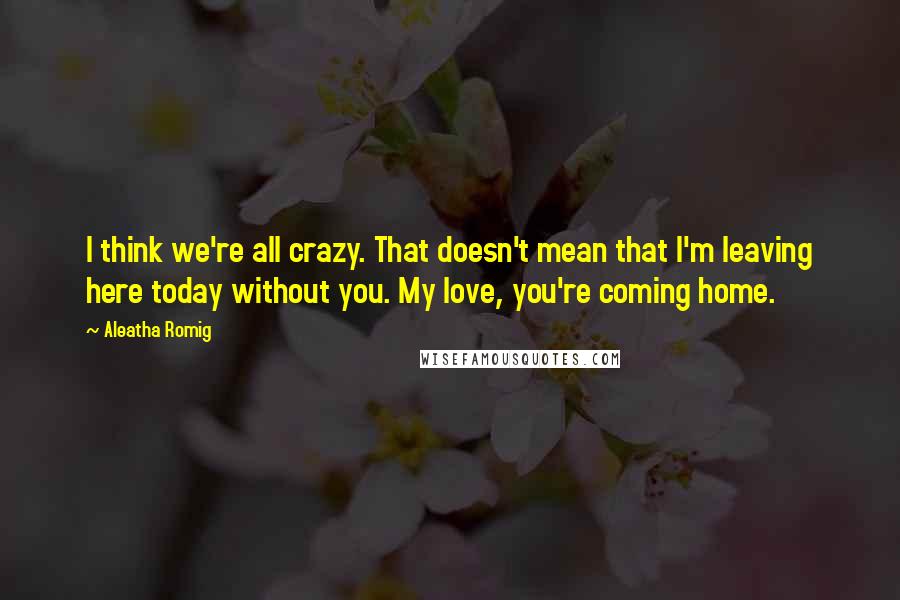 Aleatha Romig Quotes: I think we're all crazy. That doesn't mean that I'm leaving here today without you. My love, you're coming home.