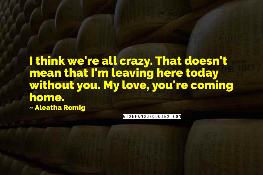 Aleatha Romig Quotes: I think we're all crazy. That doesn't mean that I'm leaving here today without you. My love, you're coming home.