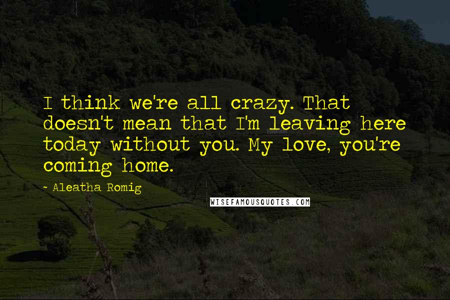 Aleatha Romig Quotes: I think we're all crazy. That doesn't mean that I'm leaving here today without you. My love, you're coming home.