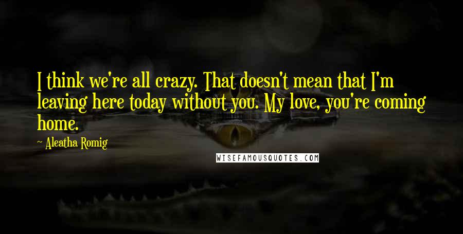 Aleatha Romig Quotes: I think we're all crazy. That doesn't mean that I'm leaving here today without you. My love, you're coming home.