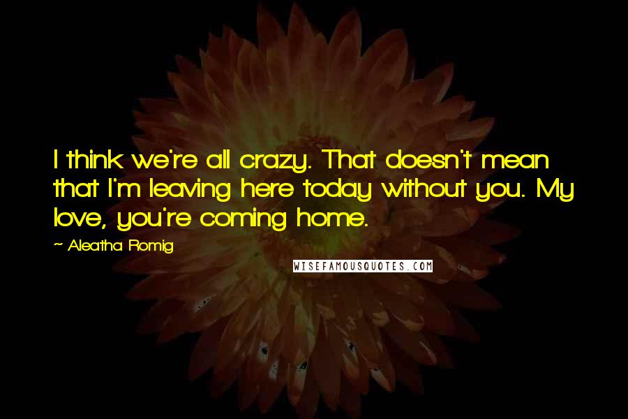 Aleatha Romig Quotes: I think we're all crazy. That doesn't mean that I'm leaving here today without you. My love, you're coming home.