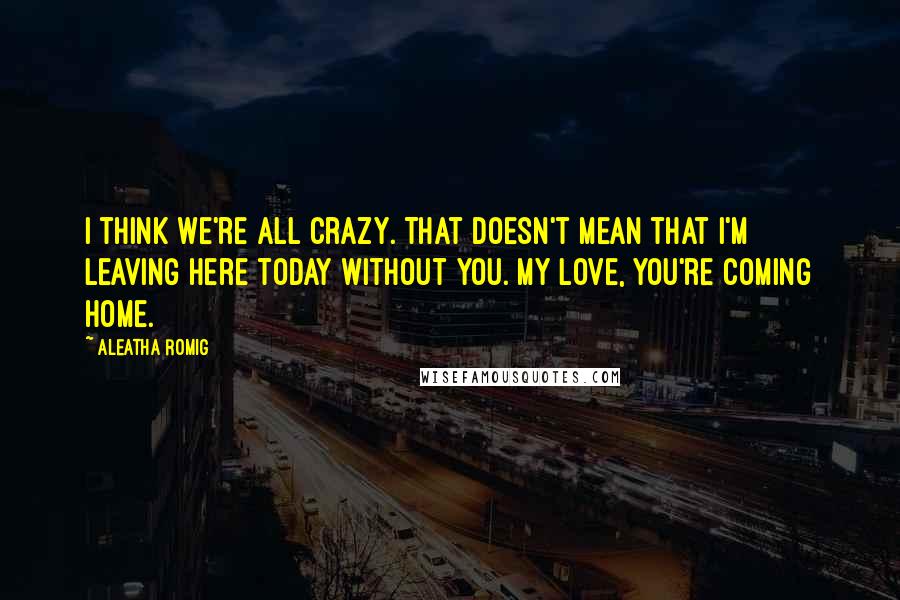 Aleatha Romig Quotes: I think we're all crazy. That doesn't mean that I'm leaving here today without you. My love, you're coming home.