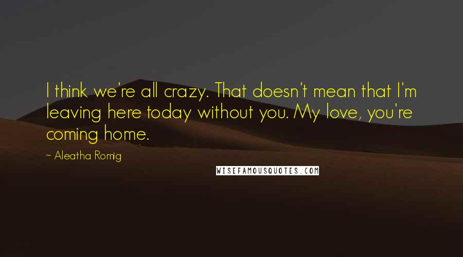 Aleatha Romig Quotes: I think we're all crazy. That doesn't mean that I'm leaving here today without you. My love, you're coming home.