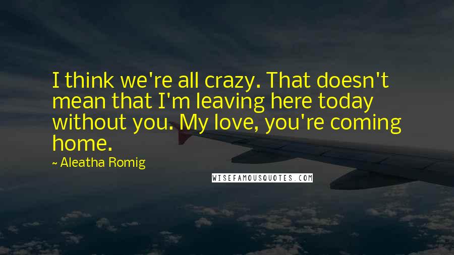 Aleatha Romig Quotes: I think we're all crazy. That doesn't mean that I'm leaving here today without you. My love, you're coming home.