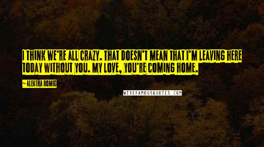 Aleatha Romig Quotes: I think we're all crazy. That doesn't mean that I'm leaving here today without you. My love, you're coming home.