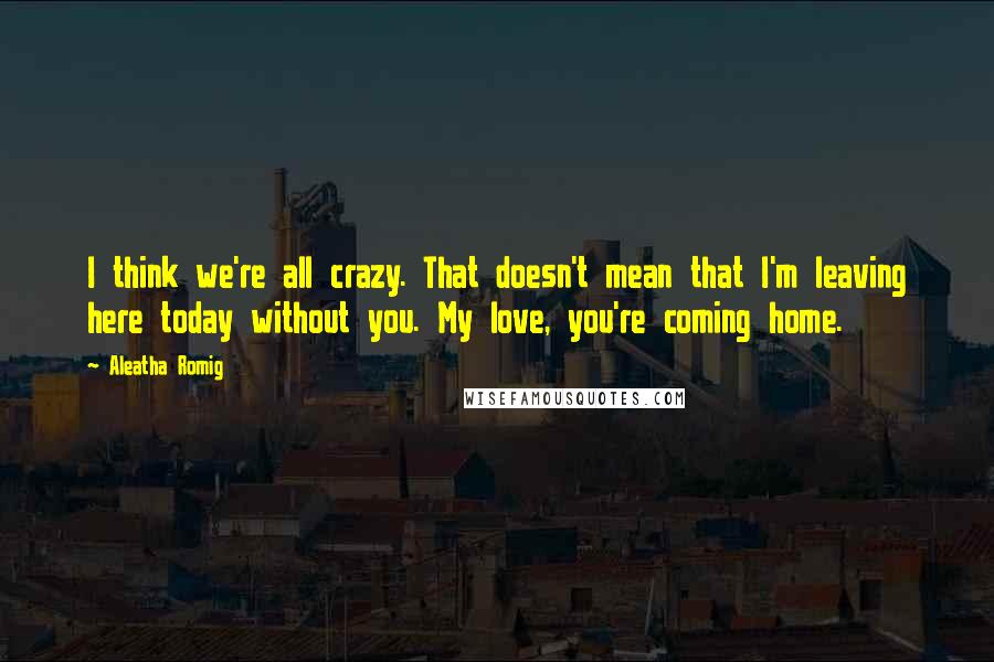 Aleatha Romig Quotes: I think we're all crazy. That doesn't mean that I'm leaving here today without you. My love, you're coming home.