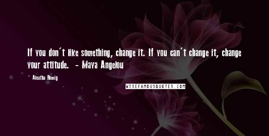 Aleatha Romig Quotes: If you don't like something, change it. If you can't change it, change your attitude. - Maya Angelou