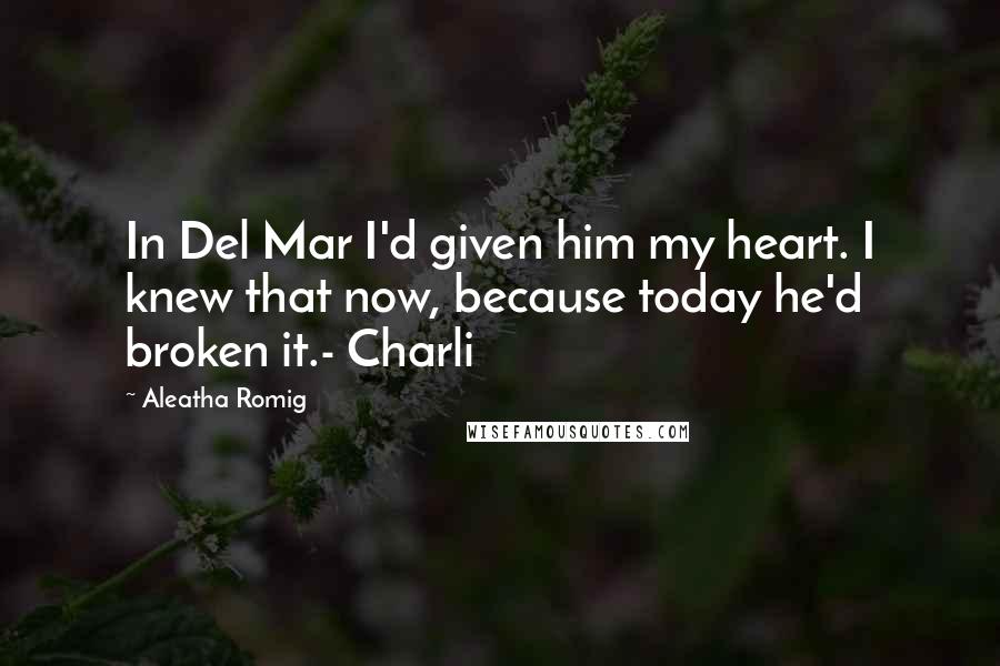 Aleatha Romig Quotes: In Del Mar I'd given him my heart. I knew that now, because today he'd broken it.- Charli