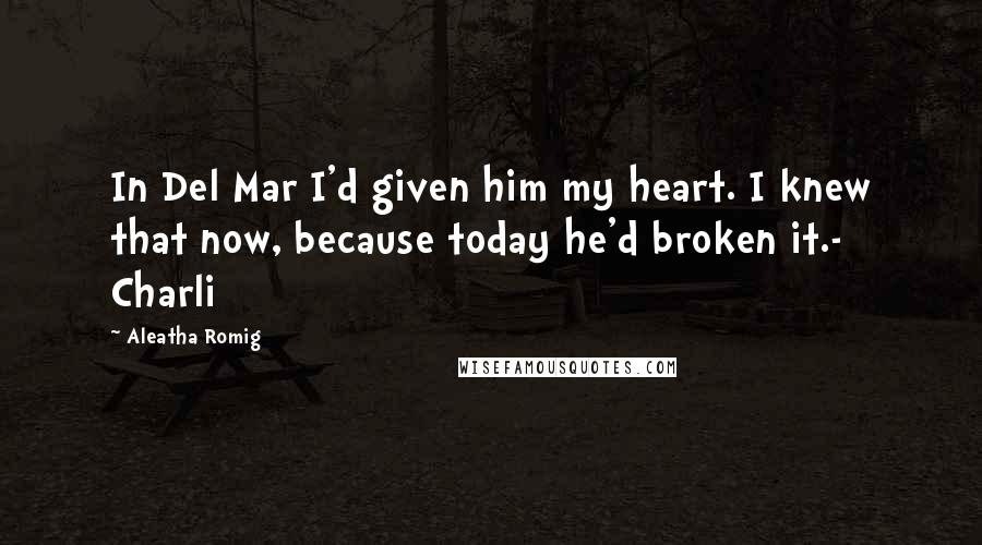 Aleatha Romig Quotes: In Del Mar I'd given him my heart. I knew that now, because today he'd broken it.- Charli