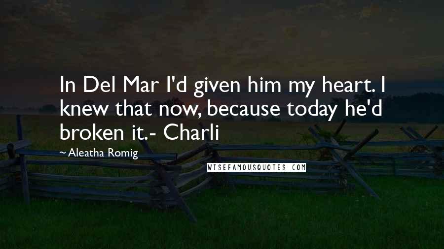 Aleatha Romig Quotes: In Del Mar I'd given him my heart. I knew that now, because today he'd broken it.- Charli
