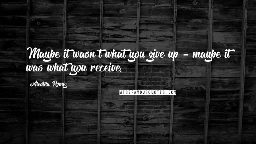 Aleatha Romig Quotes: Maybe it wasn't what you give up - maybe it was what you receive.