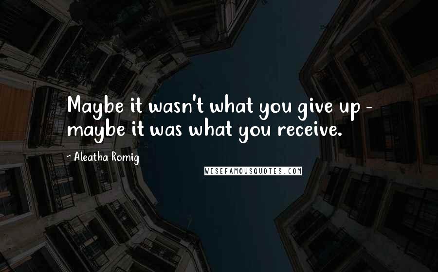 Aleatha Romig Quotes: Maybe it wasn't what you give up - maybe it was what you receive.