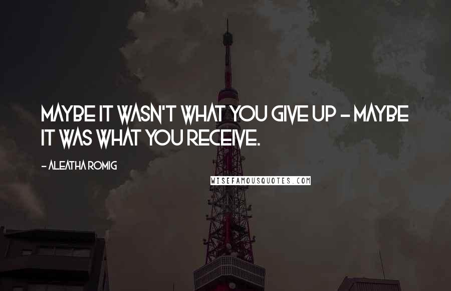 Aleatha Romig Quotes: Maybe it wasn't what you give up - maybe it was what you receive.