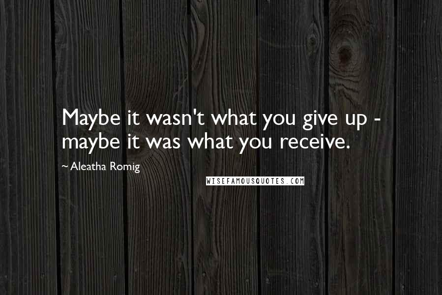 Aleatha Romig Quotes: Maybe it wasn't what you give up - maybe it was what you receive.