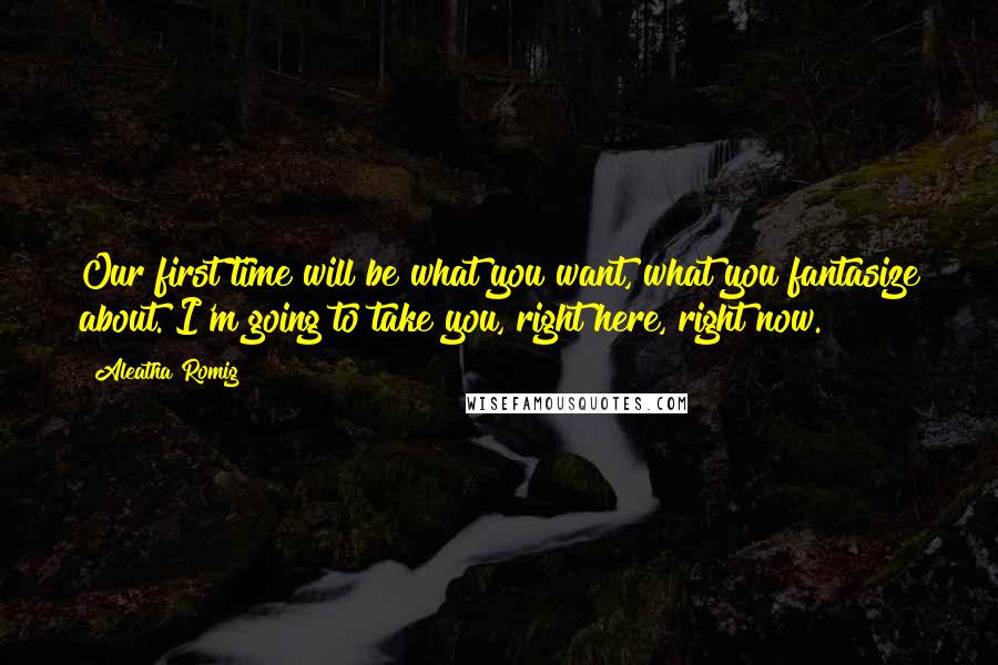 Aleatha Romig Quotes: Our first time will be what you want, what you fantasize about. I'm going to take you, right here, right now.