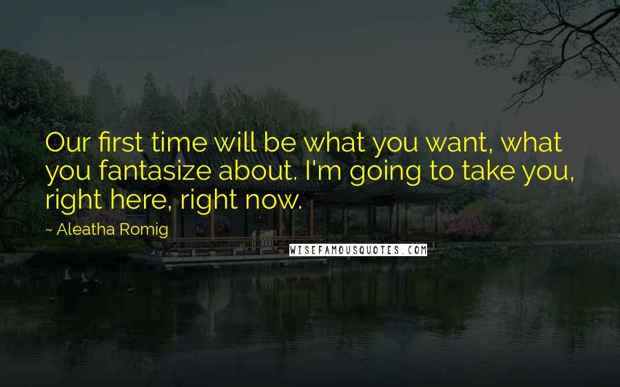 Aleatha Romig Quotes: Our first time will be what you want, what you fantasize about. I'm going to take you, right here, right now.