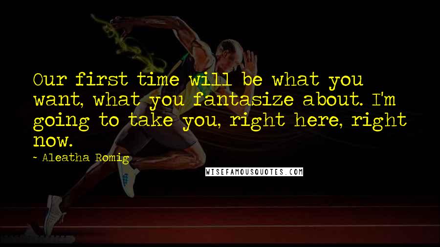 Aleatha Romig Quotes: Our first time will be what you want, what you fantasize about. I'm going to take you, right here, right now.