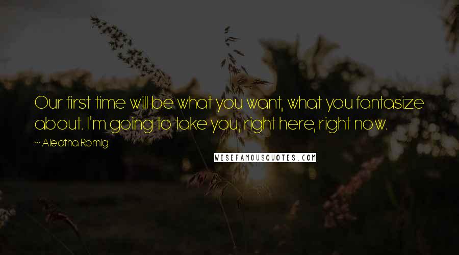 Aleatha Romig Quotes: Our first time will be what you want, what you fantasize about. I'm going to take you, right here, right now.