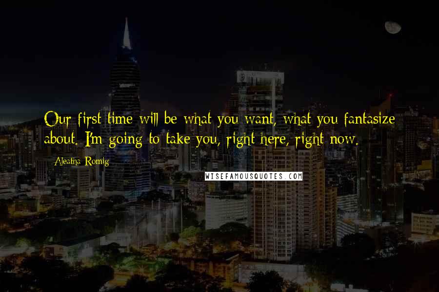 Aleatha Romig Quotes: Our first time will be what you want, what you fantasize about. I'm going to take you, right here, right now.