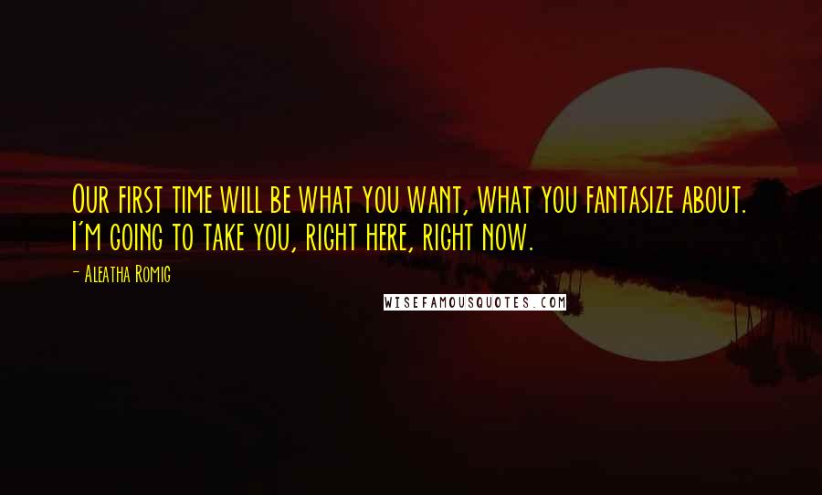 Aleatha Romig Quotes: Our first time will be what you want, what you fantasize about. I'm going to take you, right here, right now.